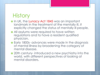 History
 In UK, the Lunacy Act 1845 was an important
landmark in the treatment of the mentally ill, it
explicitly changed the status of mentally ill people.
 All asylums were required to have written
regulations and to have a resident qualified
physician.
 Early 1800s- advances were made in the diagnosis
of mental illness by broadening the category of
mental disease.
 20th century- introduced a new psychiatry into the
world, with different perspectives of looking at
mental disorders.
 