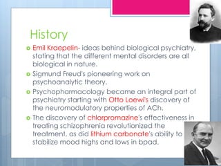 History
 Emil Kraepelin- ideas behind biological psychiatry,
stating that the different mental disorders are all
biological in nature.
 Sigmund Freud's pioneering work on
psychoanalytic theory.
 Psychopharmacology became an integral part of
psychiatry starting with Otto Loewi's discovery of
the neuromodulatory properties of ACh.
 The discovery of chlorpromazine's effectiveness in
treating schizophrenia revolutionized the
treatment, as did lithium carbonate's ability to
stabilize mood highs and lows in bpad.
 