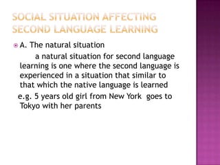  A. The natural situation
a natural situation for second language
learning is one where the second language is
experienced in a situation that similar to
that which the native language is learned
e.g. 5 years old girl from New York goes to
Tokyo with her parents
 