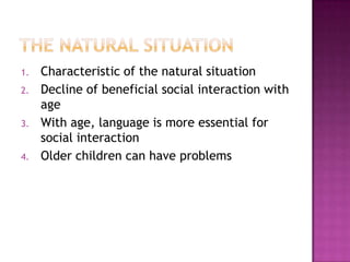 1. Characteristic of the natural situation
2. Decline of beneficial social interaction with
age
3. With age, language is more essential for
social interaction
4. Older children can have problems
 