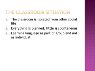 1. The classroom is isolated from other social
life
2. Everything is planned, little is spontaneous
3. Learning language as part of group and not
as individual
 