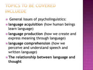  General issues of psycholinguistics:
 language acquisition (how human beings
learn language)
 language production (how we create and
express meaning through language)
 language comprehension (how we
perceive and understand speech and
written language)
 The relationship between language and
thought
 