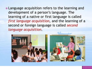  Language acquisition refers to the learning and
development of a person’s language. The
learning of a native or first language is called
first language acquisition, and the learning of a
second or foreign language is called second
language acquisition.
 