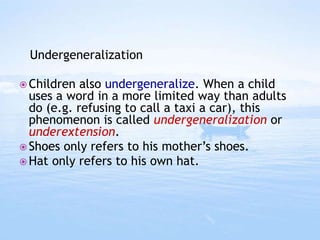  Children also undergeneralize. When a child
uses a word in a more limited way than adults
do (e.g. refusing to call a taxi a car), this
phenomenon is called undergeneralization or
underextension.
 Shoes only refers to his mother’s shoes.
 Hat only refers to his own hat.
Undergeneralization
 