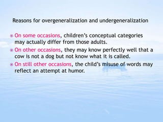  On some occasions, children’s conceptual categories
may actually differ from those adults.
 On other occasions, they may know perfectly well that a
cow is not a dog but not know what it is called.
 On still other occasions, the child’s misuse of words may
reflect an attempt at humor.
Reasons for overgeneralization and undergeneralization
 