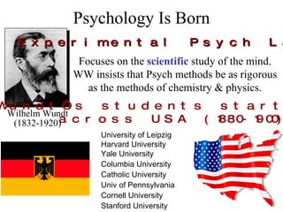 Psychology Is Born Wilhelm Wundt (1832-1920) First Experimental Psych Lab (1879) Focuses on the  scientific  study of the mind. WW insists that Psych methods be as rigorous as the methods of chemistry & physics. University of Leipzig Harvard University Yale University Columbia University Catholic University Univ of Pennsylvania Cornell University Stanford University Wundt’s students start labs across USA (1880-1900) 