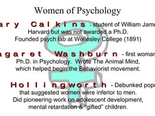 Women of Psychology Mary Calkins  -  student of William James at Harvard but was not awarded a Ph.D. Founded psych lab at Wellesley College (1891) Maragaret Washburn   - first woman to receive Ph.D. in Psychology.  Wrote The Animal Mind, which helped begin the Behaviorist movement. Leta Hollingworth   - Debunked popular theories that suggested women were inferior to men. Did pioneering work on adolescent development, mental retardation & “gifted” children. 
