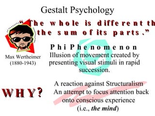 Gestalt Psychology Max Wertheimer (1880-1943) “ The whole is different than the sum of its parts.” Phi Phenomenon Illusion of movement created by presenting visual stimuli in rapid succession. A reaction against Structuralism An attempt to focus attention back onto conscious experience (i.e.,  the mind )   WHY? 