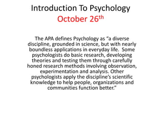 Introduction To Psychology
        October 26th

   The APA defines Psychology as “a diverse
discipline, grounded in science, but with nearly
 boundless applications in everyday life. Some
  psychologists do basic research, developing
  theories and testing them through carefully
honed research methods involving observation,
      experimentation and analysis. Other
  psychologists apply the discipline’s scientific
 knowledge to help people, organizations and
         communities function better.”
 