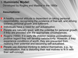5.  Huministic Model: Developed by Rogers and Maslow in the 1950s  Assumptions: A healthy mental attitude is dependent on taking personal responsibility, recognising the existence of free will, and striving towards personal growth and fulfilment.  Individuals have a need for  self actualisation .  People are naturally good, with the potential for personal growth if they are provided with the appropriate circumstances.  Rogers (1959): if in early life children receive  unconditional positive regard  they will develop satisfactorily. However, if they experience  conditions of worth , they are prevented from realising their potential and becoming self-actualised.  People use distorted thinking to defend themselves, e.g., by rationalisation, that is distorting their real motives to fit in with their self-concept.  