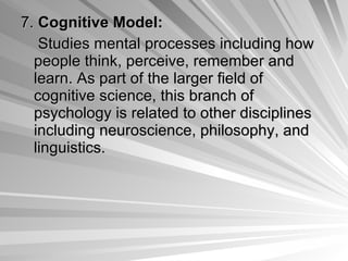 7.  Cognitive Model: Studies mental processes including how people think, perceive, remember and learn. As part of the larger field of cognitive science, this branch of psychology is related to other disciplines including neuroscience, philosophy, and linguistics.  