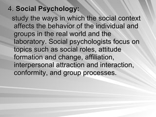 4.  Social Psychology:   study the ways in which the social context affects the behavior of the individual and groups in the real world and the laboratory. Social psychologists focus on topics such as social roles, attitude formation and change, affiliation, interpersonal attraction and interaction, conformity, and group processes.   