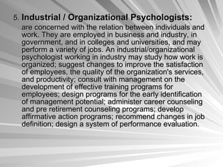 5.  Industrial / Organizational Psychologists:   are concerned with the relation between individuals and work. They are employed in business and industry, in government, and in colleges and universities, and may perform a variety of jobs. An industrial/organizational psychologist working in industry may study how work is organized; suggest changes to improve the satisfaction of employees, the quality of the organization's services, and productivity; consult with management on the development of effective training programs for employees; design programs for the early identification of management potential; administer career counseling and pre retirement counseling programs; develop affirmative action programs; recommend changes in job definition; design a system of performance evaluation.  