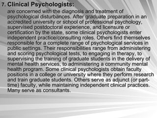 7.   Clinical Psychologists:   are concerned with the diagnosis and treatment of psychological disturbances. After graduate preparation in an accredited university or school of professional psychology, supervised postdoctoral experience, and licensure or certification by the state, some clinical psychologists enter independent practice/consulting roles. Others find themselves responsible for a complete range of psychological services in public settings. Their responsibilities range from administering and scoring psychological tests, to engaging in therapy, to supervising the training of graduate students in the delivery of mental health services, to administering a community mental health program. Some clinical psychologists obtain faculty positions in a college or university where they perform research and train graduate students. Others serve as adjunct (or part-time) faculty, while maintaining independent clinical practices. Many serve as consultants.  