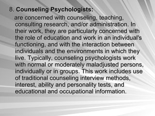 8.  Counseling Psychologists:   are concerned with counseling, teaching, consulting research, and/or administration. In their work, they are particularly concerned with the role of education and work in an individual's functioning, and with the interaction between individuals and the environments in which they live. Typically, counseling psychologists work with normal or moderately maladjusted persons, individually or in groups. This work includes use of traditional counseling interview methods, interest, ability and personality tests, and educational and occupational information.  