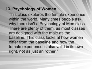 13.   Psychology of Women This class explores the female experience within the world. Many times people ask why there isn't a Psychology of Men class. There are plenty of them, as most classes are designed with the male as the baseline. This class looks at how women differ from the baseline and how the female experience is also valid in its own right, not as just an "other."  