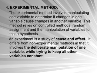 4. EXPERIMENTAL METHOD: The experimental method involves manipulating one variable to determine if changes in one variable cause changes in another variable. This method relies on controlled methods, random assignment and the manipulation of variables to test a hypothesis.  An experiment is a study of  cause and effect.   It differs from non-experimental methods in that it involves  the deliberate manipulation of one variable, while trying to keep all other variables constant.   