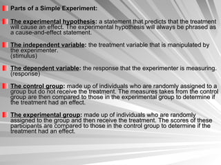 Parts of a Simple Experiment: The experimental hypothesis :  a statement that predicts that the treatment will cause an effect. The experimental hypothesis will always be phrased as a cause-and-effect statement.  The independent variable :  the treatment variable that is manipulated by the experimenter.  (stimulus) The dependent variable :  the response that the experimenter is measuring. (response) The control group :  made up of individuals who are randomly assigned to a group but do not receive the treatment. The measures takes from the control group are then compared to those in the experimental group to determine if the treatment had an effect.  The experimental group :  made up of individuals who are randomly assigned to the group and then receive the treatment. The scores of these participants are compared to those in the control group to determine if the treatment had an effect.  
