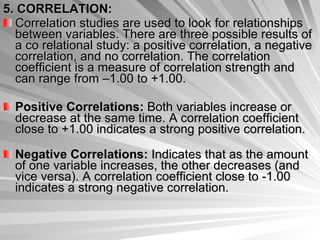 5. CORRELATION: Correlation studies are used to look for relationships between variables. There are three possible results of a co relational study: a positive correlation, a negative correlation, and no correlation. The correlation coefficient is a measure of correlation strength and can range from –1.00 to +1.00.  Positive Correlations:  Both variables increase or decrease at the same time. A correlation coefficient close to +1.00 indicates a strong positive correlation. Negative Correlations:  Indicates that as the amount of one variable increases, the other decreases (and vice versa). A correlation coefficient close to -1.00 indicates a strong negative correlation. 