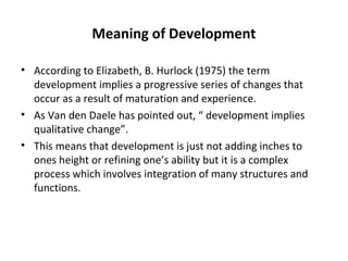 Meaning of Development
• According to Elizabeth, B. Hurlock (1975) the term
development implies a progressive series of ch...