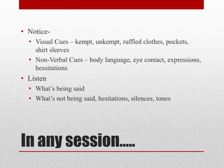 In any session…..
• Notice-
• Visual Cues – kempt, unkempt, ruffled clothes, pockets,
shirt sleeves
• Non-Verbal Cues – body language, eye contact, expressions,
hessitations
• Listen
• What’s being said
• What’s not being said, hesitations, silences, tones
 