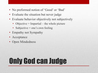 Only God can Judge
• No preformed notion of ‘Good’ or ‘Bad’
• Evaluate the situation but never judge
• Evaluate behavior objectively not subjectively
• Objective = Impartial – the whole picture
• Subjective = one’s own feeling
• Empathy not Sympathy
• Acceptance
• Open Mindedness
 