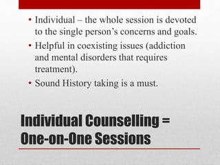 Individual Counselling =
One-on-One Sessions
• Individual – the whole session is devoted
to the single person’s concerns and goals.
• Helpful in coexisting issues (addiction
and mental disorders that requires
treatment).
• Sound History taking is a must.
 