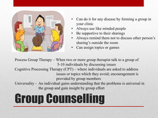 Group Counselling
• Can do it for any disease by forming a group in
your clinic
• Always use like minded people
• Be supportive to their sharings
• Always remind them not to discuss other person’s
sharing’s outside the room
• Can assign topics or games
Process Group Therapy – When two or more group therapist talk to a group of
5-10 individuals by discussing issues
Cognitive Processing Therapy (CPT) – where individuals are asked to address
issues or topics which they avoid; encouragement is
provided by group members
Universality - An individual gains understanding that the problems is universal in
the group and gain insight by group effort
 