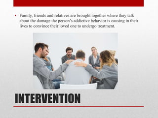 INTERVENTION
• Family, friends and relatives are brought together where they talk
about the damage the person’s addictive behavior is causing in their
lives to convince their loved one to undergo treatment.
 