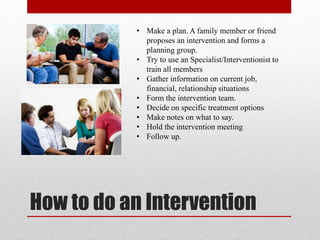 How to do an Intervention
• Make a plan. A family member or friend
proposes an intervention and forms a
planning group.
• Try to use an Specialist/Interventionist to
train all members
• Gather information on current job,
financial, relationship situations
• Form the intervention team.
• Decide on specific treatment options
• Make notes on what to say.
• Hold the intervention meeting
• Follow up.
 