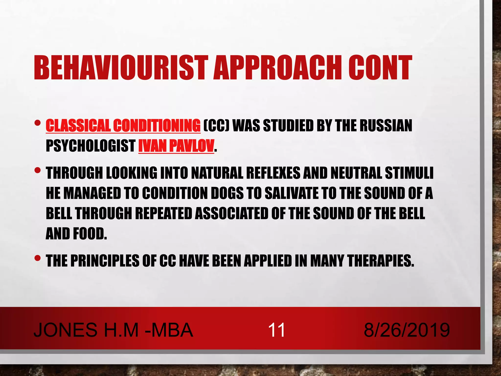 BEHAVIOURIST APPROACH CONT
• CLASSICAL CONDITIONING (CC) WAS STUDIED BY THE RUSSIAN
PSYCHOLOGIST IVAN PAVLOV.
• THROUGH LOOKING INTO NATURAL REFLEXES AND NEUTRAL STIMULI
HE MANAGED TO CONDITION DOGS TO SALIVATE TO THE SOUND OF A
BELL THROUGH REPEATED ASSOCIATED OF THE SOUND OF THE BELL
AND FOOD.
• THE PRINCIPLES OF CC HAVE BEEN APPLIED IN MANY THERAPIES.
8/26/2019JONES H.M -MBA 11
 