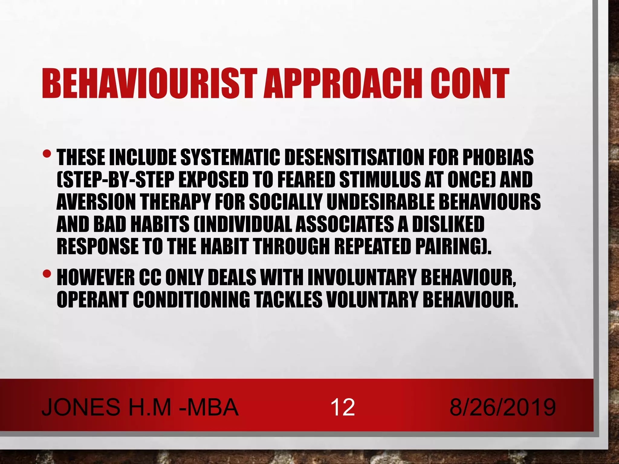 BEHAVIOURIST APPROACH CONT
•THESE INCLUDE SYSTEMATIC DESENSITISATION FOR PHOBIAS
(STEP-BY-STEP EXPOSED TO FEARED STIMULUS AT ONCE) AND
AVERSION THERAPY FOR SOCIALLY UNDESIRABLE BEHAVIOURS
AND BAD HABITS (INDIVIDUAL ASSOCIATES A DISLIKED
RESPONSE TO THE HABIT THROUGH REPEATED PAIRING).
•HOWEVER CC ONLY DEALS WITH INVOLUNTARY BEHAVIOUR,
OPERANT CONDITIONING TACKLES VOLUNTARY BEHAVIOUR.
8/26/2019JONES H.M -MBA 12
 