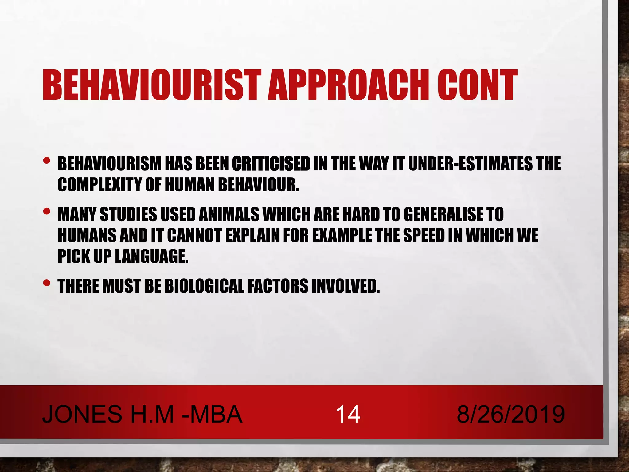 BEHAVIOURIST APPROACH CONT
• BEHAVIOURISM HAS BEEN CRITICISED IN THE WAY IT UNDER-ESTIMATES THE
COMPLEXITY OF HUMAN BEHAVIOUR.
• MANY STUDIES USED ANIMALS WHICH ARE HARD TO GENERALISE TO
HUMANS AND IT CANNOT EXPLAIN FOR EXAMPLE THE SPEED IN WHICH WE
PICK UP LANGUAGE.
• THERE MUST BE BIOLOGICAL FACTORS INVOLVED.
8/26/2019JONES H.M -MBA 14
 