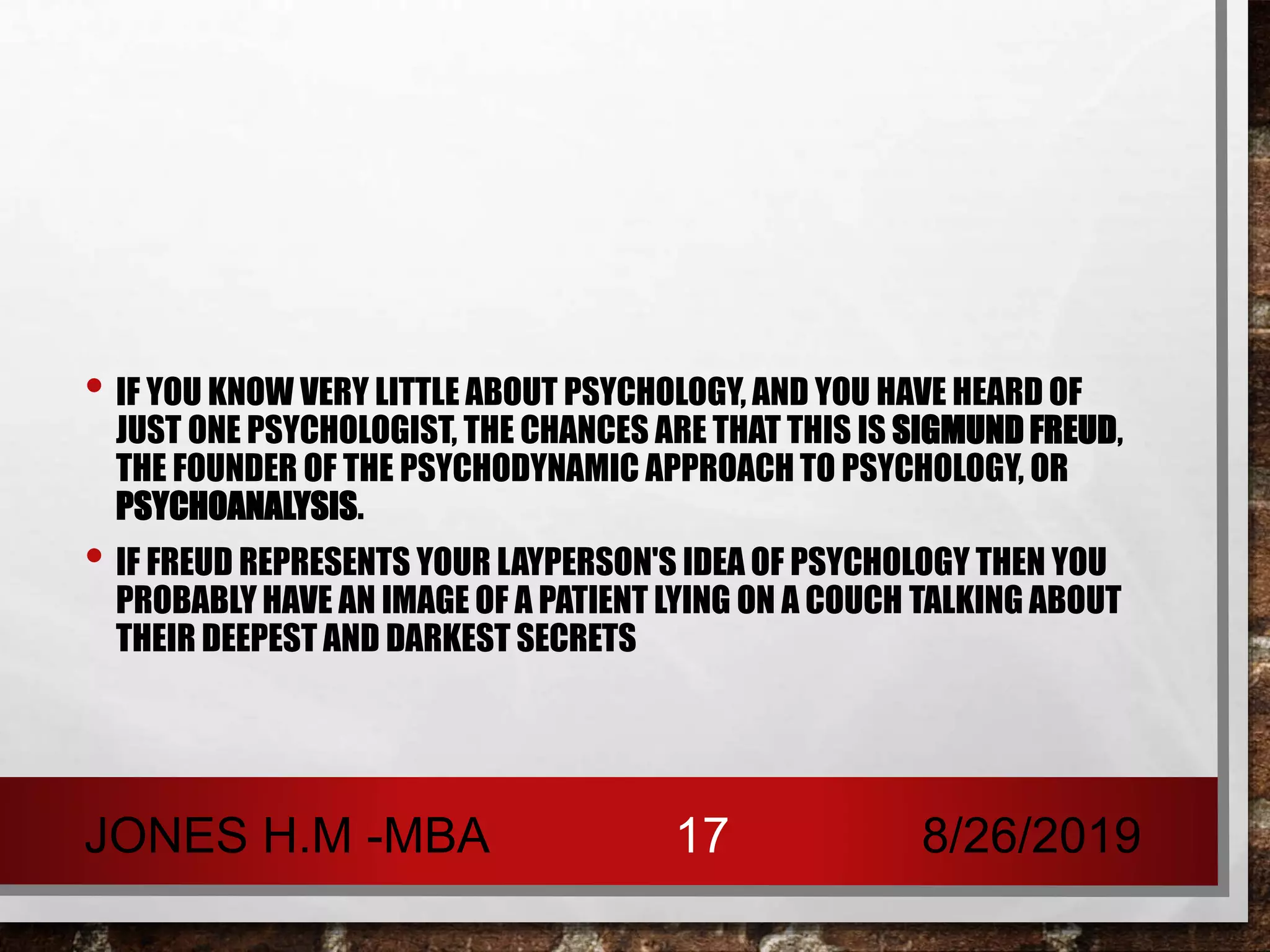 • IF YOU KNOW VERY LITTLE ABOUT PSYCHOLOGY, AND YOU HAVE HEARD OF
JUST ONE PSYCHOLOGIST, THE CHANCES ARE THAT THIS IS SIGMUND FREUD,
THE FOUNDER OF THE PSYCHODYNAMIC APPROACH TO PSYCHOLOGY, OR
PSYCHOANALYSIS.
• IF FREUD REPRESENTS YOUR LAYPERSON'S IDEA OF PSYCHOLOGY THEN YOU
PROBABLY HAVE AN IMAGE OF A PATIENT LYING ON A COUCH TALKING ABOUT
THEIR DEEPEST AND DARKEST SECRETS
8/26/2019JONES H.M -MBA 17
 