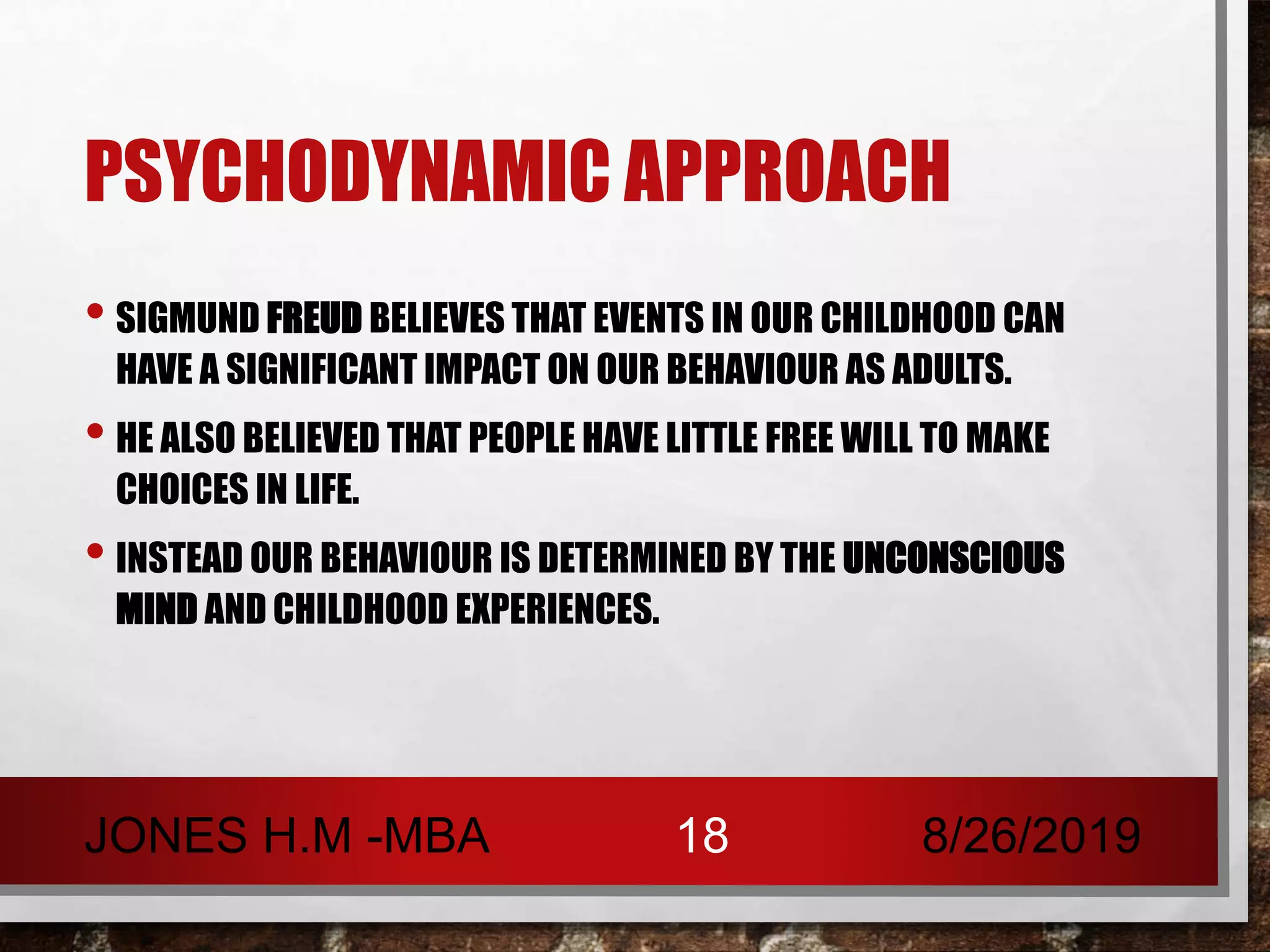 PSYCHODYNAMIC APPROACH
• SIGMUND FREUD BELIEVES THAT EVENTS IN OUR CHILDHOOD CAN
HAVE A SIGNIFICANT IMPACT ON OUR BEHAVIOUR AS ADULTS.
• HE ALSO BELIEVED THAT PEOPLE HAVE LITTLE FREE WILL TO MAKE
CHOICES IN LIFE.
• INSTEAD OUR BEHAVIOUR IS DETERMINED BY THE UNCONSCIOUS
MIND AND CHILDHOOD EXPERIENCES.
8/26/2019JONES H.M -MBA 18
 