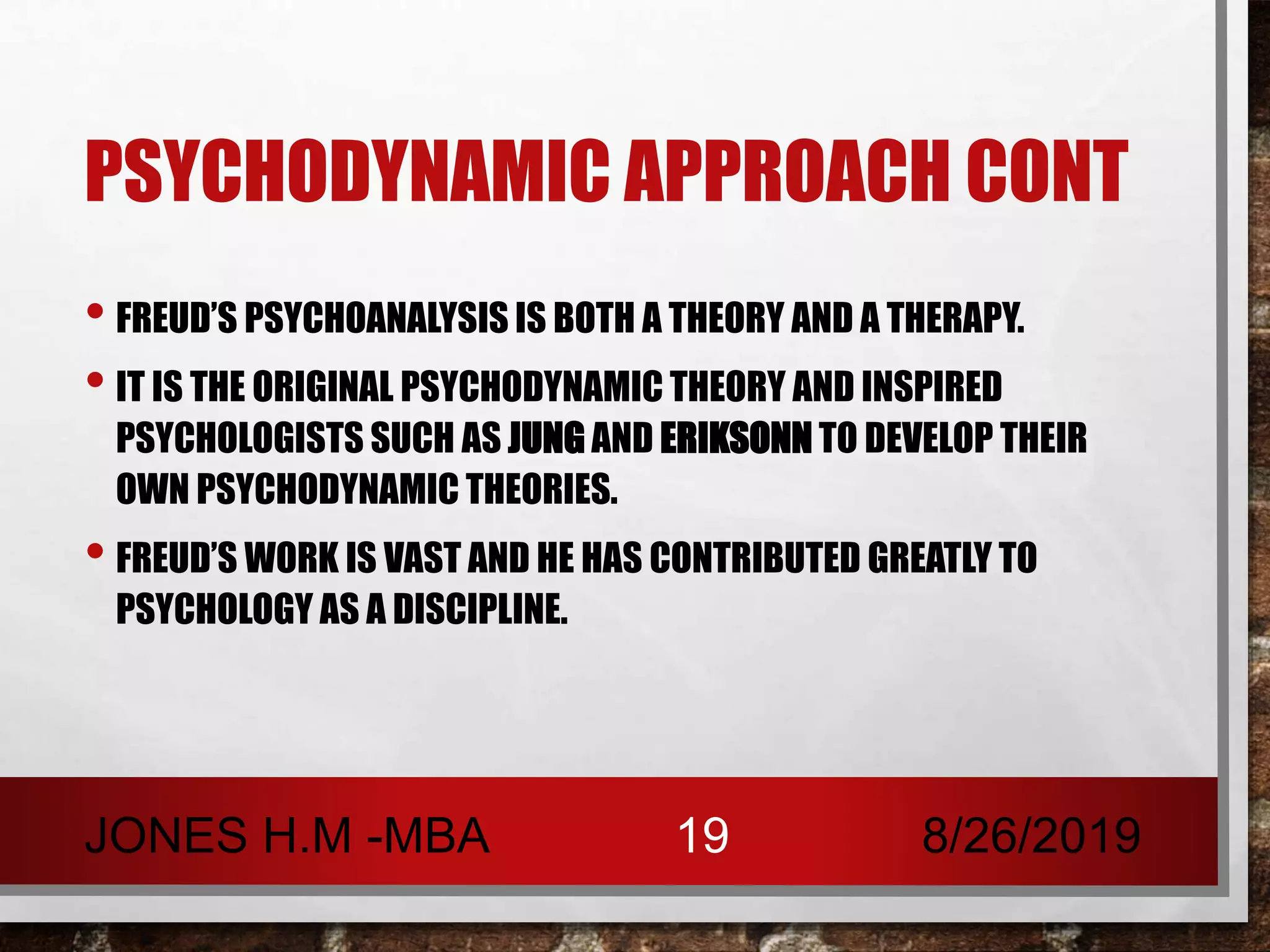 PSYCHODYNAMIC APPROACH CONT
• FREUD’S PSYCHOANALYSIS IS BOTH A THEORY AND A THERAPY.
• IT IS THE ORIGINAL PSYCHODYNAMIC THEORY AND INSPIRED
PSYCHOLOGISTS SUCH AS JUNG AND ERIKSONN TO DEVELOP THEIR
OWN PSYCHODYNAMIC THEORIES.
• FREUD’S WORK IS VAST AND HE HAS CONTRIBUTED GREATLY TO
PSYCHOLOGY AS A DISCIPLINE.
8/26/2019JONES H.M -MBA 19
 