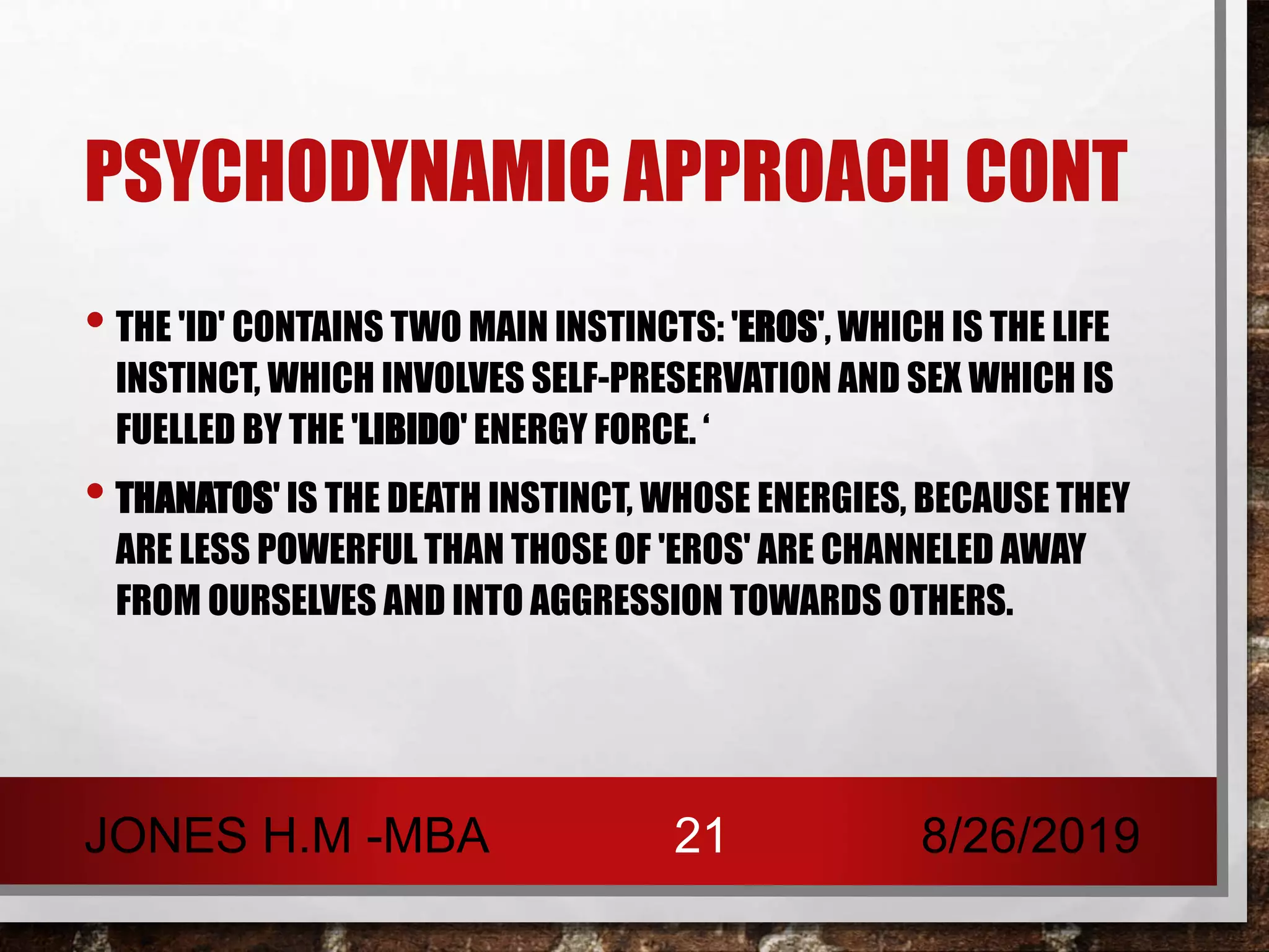 PSYCHODYNAMIC APPROACH CONT
• THE 'ID' CONTAINS TWO MAIN INSTINCTS: 'EROS', WHICH IS THE LIFE
INSTINCT, WHICH INVOLVES SELF-PRESERVATION AND SEX WHICH IS
FUELLED BY THE 'LIBIDO' ENERGY FORCE. ‘
• THANATOS' IS THE DEATH INSTINCT, WHOSE ENERGIES, BECAUSE THEY
ARE LESS POWERFUL THAN THOSE OF 'EROS' ARE CHANNELED AWAY
FROM OURSELVES AND INTO AGGRESSION TOWARDS OTHERS.
8/26/2019JONES H.M -MBA 21
 