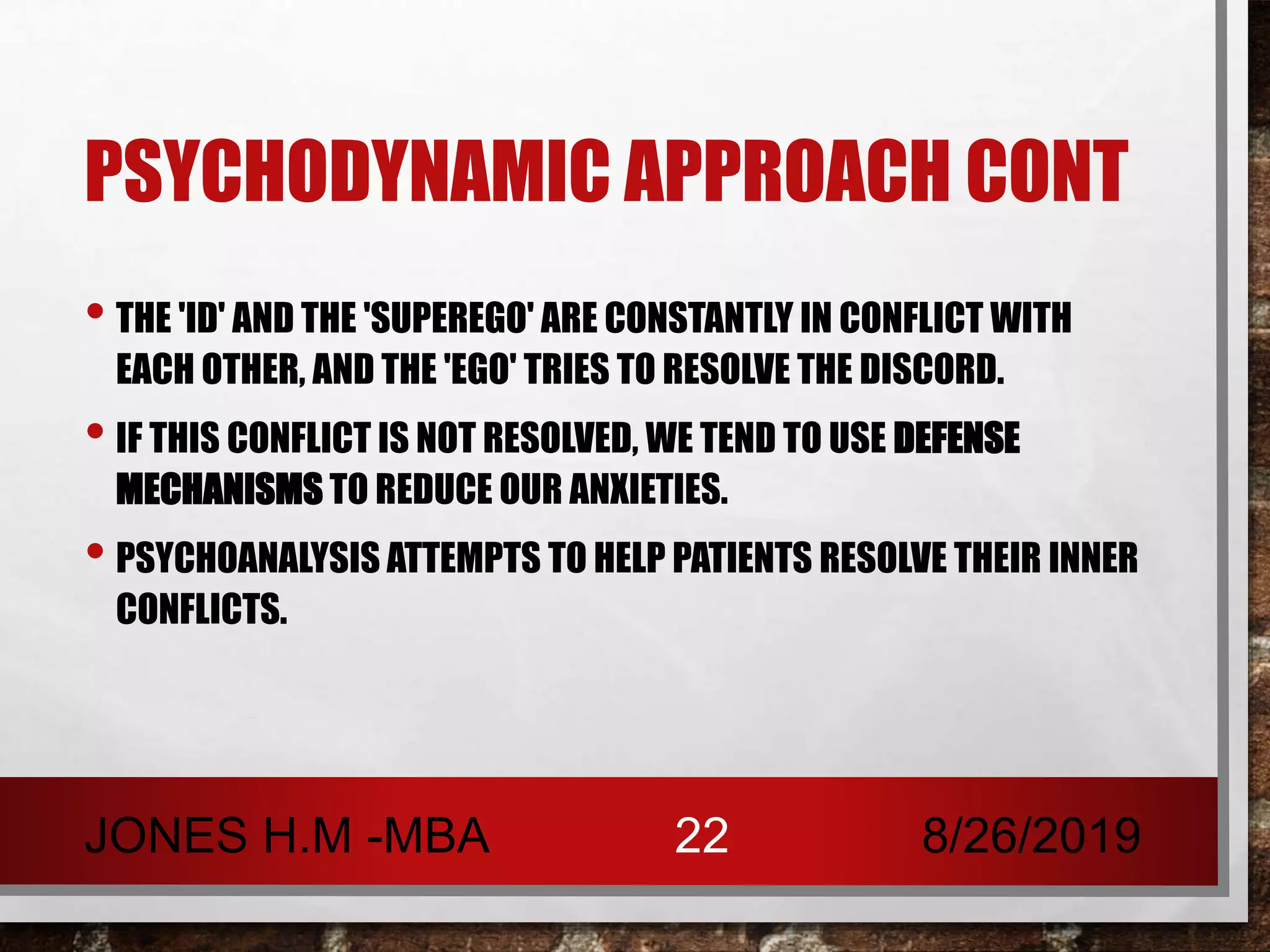 PSYCHODYNAMIC APPROACH CONT
• THE 'ID' AND THE 'SUPEREGO' ARE CONSTANTLY IN CONFLICT WITH
EACH OTHER, AND THE 'EGO' TRIES TO RESOLVE THE DISCORD.
• IF THIS CONFLICT IS NOT RESOLVED, WE TEND TO USE DEFENSE
MECHANISMS TO REDUCE OUR ANXIETIES.
• PSYCHOANALYSIS ATTEMPTS TO HELP PATIENTS RESOLVE THEIR INNER
CONFLICTS.
8/26/2019JONES H.M -MBA 22
 