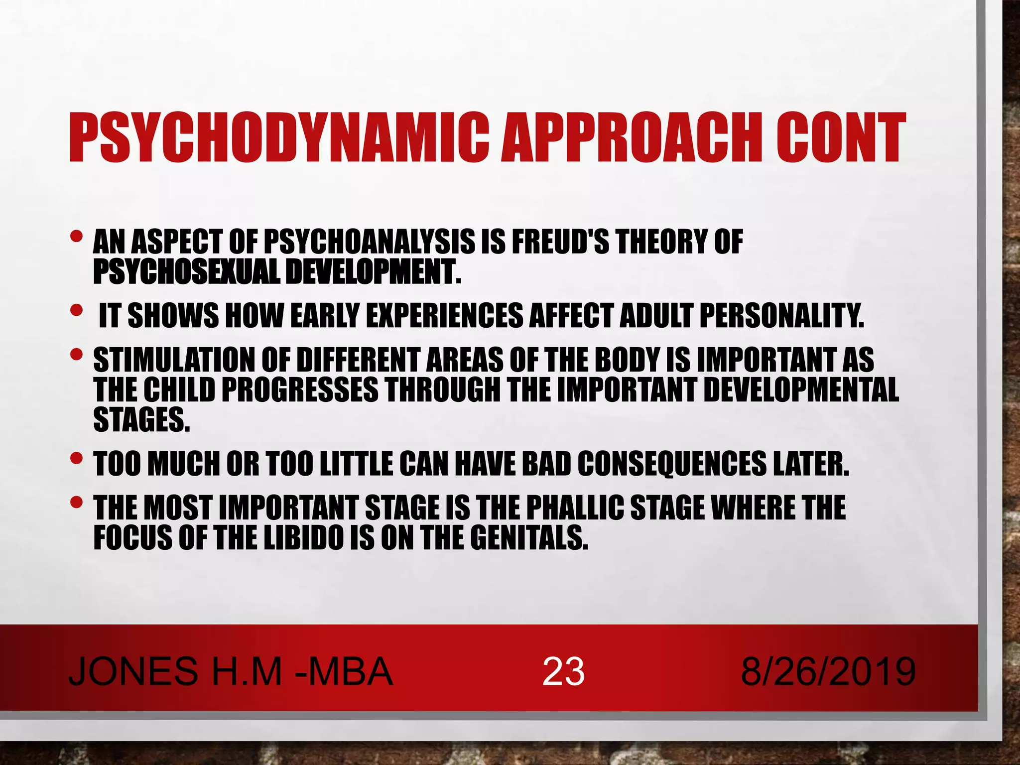 PSYCHODYNAMIC APPROACH CONT
• AN ASPECT OF PSYCHOANALYSIS IS FREUD'S THEORY OF
PSYCHOSEXUAL DEVELOPMENT.
• IT SHOWS HOW EARLY EXPERIENCES AFFECT ADULT PERSONALITY.
• STIMULATION OF DIFFERENT AREAS OF THE BODY IS IMPORTANT AS
THE CHILD PROGRESSES THROUGH THE IMPORTANT DEVELOPMENTAL
STAGES.
• TOO MUCH OR TOO LITTLE CAN HAVE BAD CONSEQUENCES LATER.
• THE MOST IMPORTANT STAGE IS THE PHALLIC STAGE WHERE THE
FOCUS OF THE LIBIDO IS ON THE GENITALS.
8/26/2019JONES H.M -MBA 23
 