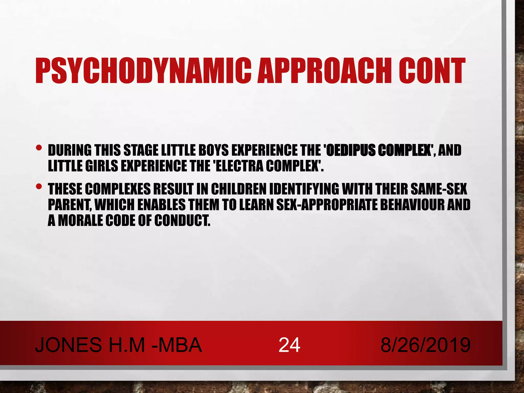 PSYCHODYNAMIC APPROACH CONT
• DURING THIS STAGE LITTLE BOYS EXPERIENCE THE 'OEDIPUS COMPLEX', AND
LITTLE GIRLS EXPERIENCE THE 'ELECTRA COMPLEX'.
• THESE COMPLEXES RESULT IN CHILDREN IDENTIFYING WITH THEIR SAME-SEX
PARENT, WHICH ENABLES THEM TO LEARN SEX-APPROPRIATE BEHAVIOUR AND
A MORALE CODE OF CONDUCT.
8/26/2019JONES H.M -MBA 24
 
