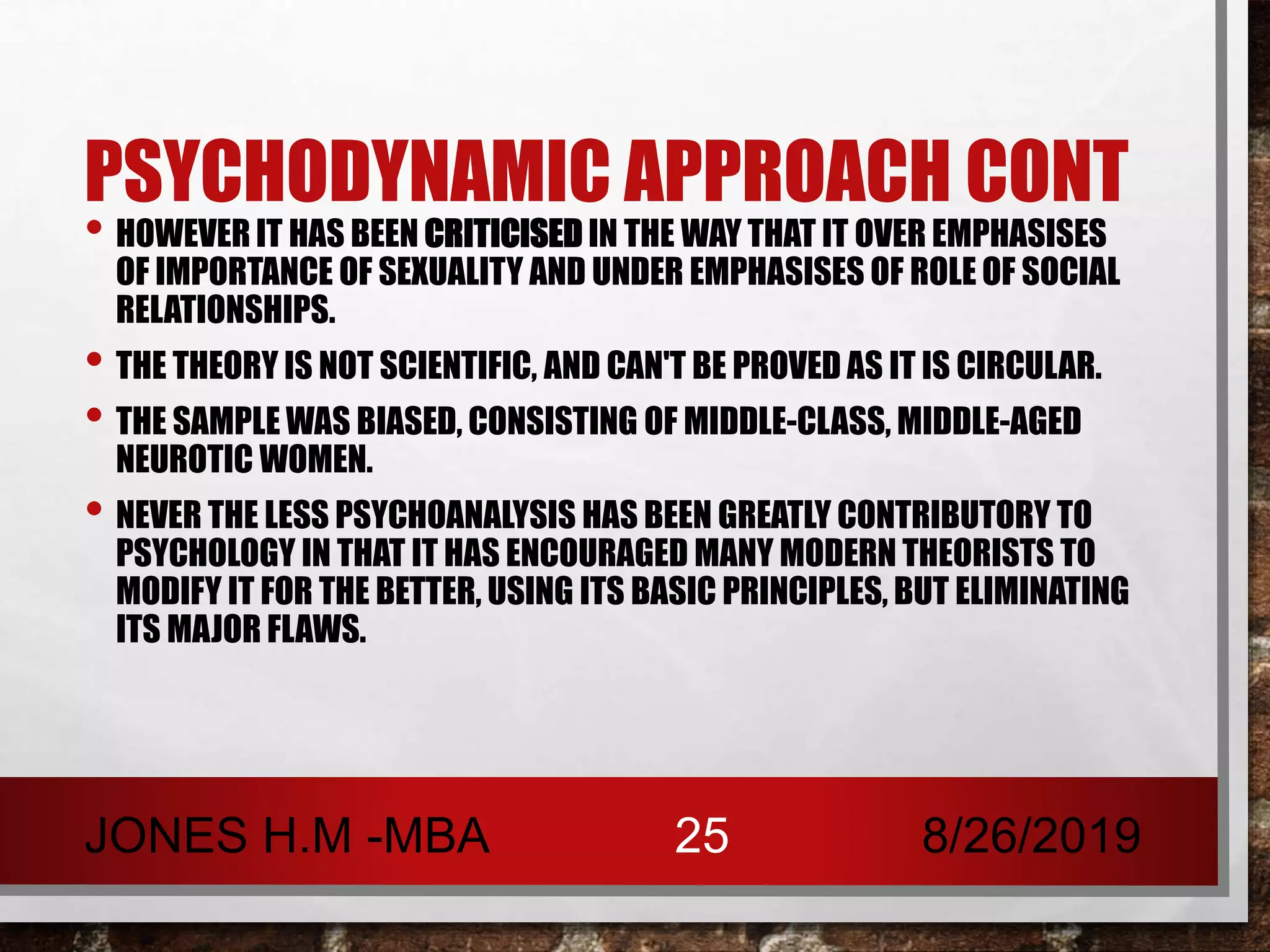 PSYCHODYNAMIC APPROACH CONT
• HOWEVER IT HAS BEEN CRITICISED IN THE WAY THAT IT OVER EMPHASISES
OF IMPORTANCE OF SEXUALITY AND UNDER EMPHASISES OF ROLE OF SOCIAL
RELATIONSHIPS.
• THE THEORY IS NOT SCIENTIFIC, AND CAN'T BE PROVED AS IT IS CIRCULAR.
• THE SAMPLE WAS BIASED, CONSISTING OF MIDDLE-CLASS, MIDDLE-AGED
NEUROTIC WOMEN.
• NEVER THE LESS PSYCHOANALYSIS HAS BEEN GREATLY CONTRIBUTORY TO
PSYCHOLOGY IN THAT IT HAS ENCOURAGED MANY MODERN THEORISTS TO
MODIFY IT FOR THE BETTER, USING ITS BASIC PRINCIPLES, BUT ELIMINATING
ITS MAJOR FLAWS.
8/26/2019JONES H.M -MBA 25
 