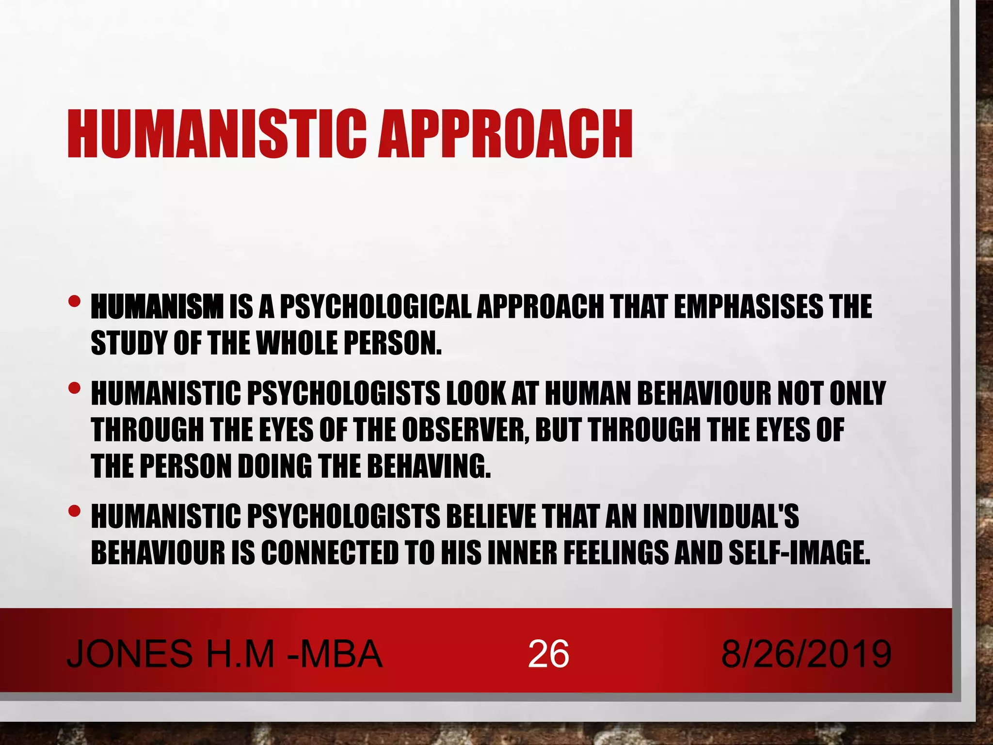 HUMANISTIC APPROACH
• HUMANISM IS A PSYCHOLOGICAL APPROACH THAT EMPHASISES THE
STUDY OF THE WHOLE PERSON.
• HUMANISTIC PSYCHOLOGISTS LOOK AT HUMAN BEHAVIOUR NOT ONLY
THROUGH THE EYES OF THE OBSERVER, BUT THROUGH THE EYES OF
THE PERSON DOING THE BEHAVING.
• HUMANISTIC PSYCHOLOGISTS BELIEVE THAT AN INDIVIDUAL'S
BEHAVIOUR IS CONNECTED TO HIS INNER FEELINGS AND SELF-IMAGE.
8/26/2019JONES H.M -MBA 26
 
