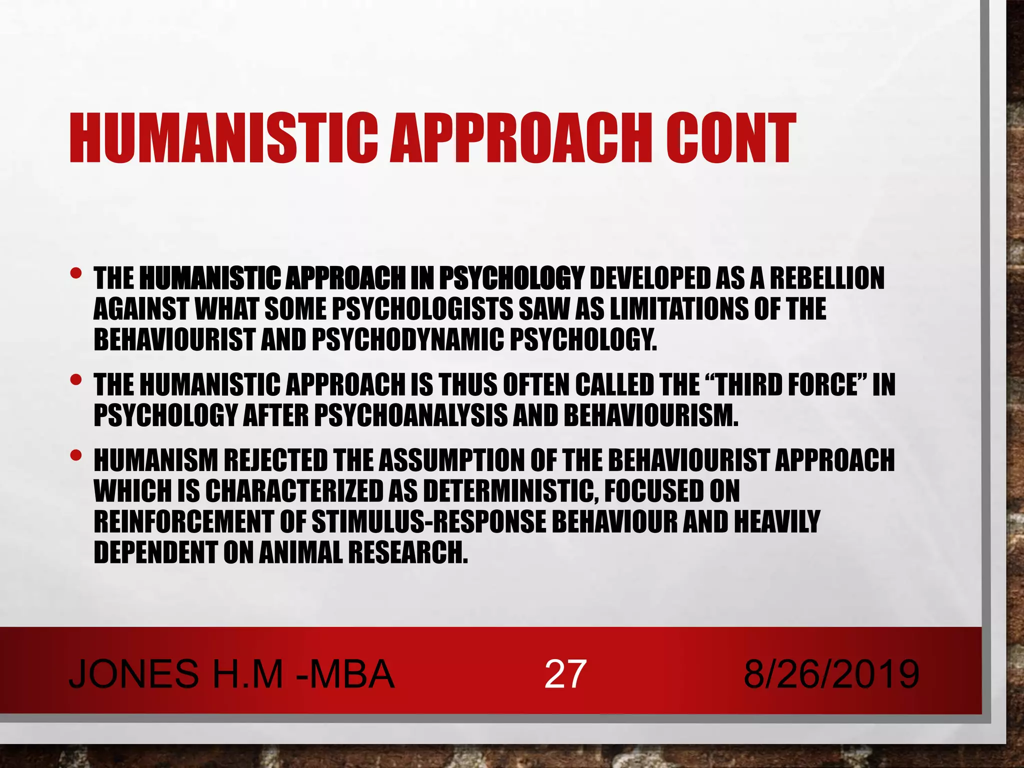 HUMANISTIC APPROACH CONT
• THE HUMANISTIC APPROACH IN PSYCHOLOGY DEVELOPED AS A REBELLION
AGAINST WHAT SOME PSYCHOLOGISTS SAW AS LIMITATIONS OF THE
BEHAVIOURIST AND PSYCHODYNAMIC PSYCHOLOGY.
• THE HUMANISTIC APPROACH IS THUS OFTEN CALLED THE “THIRD FORCE” IN
PSYCHOLOGY AFTER PSYCHOANALYSIS AND BEHAVIOURISM.
• HUMANISM REJECTED THE ASSUMPTION OF THE BEHAVIOURIST APPROACH
WHICH IS CHARACTERIZED AS DETERMINISTIC, FOCUSED ON
REINFORCEMENT OF STIMULUS-RESPONSE BEHAVIOUR AND HEAVILY
DEPENDENT ON ANIMAL RESEARCH.
8/26/2019JONES H.M -MBA 27
 