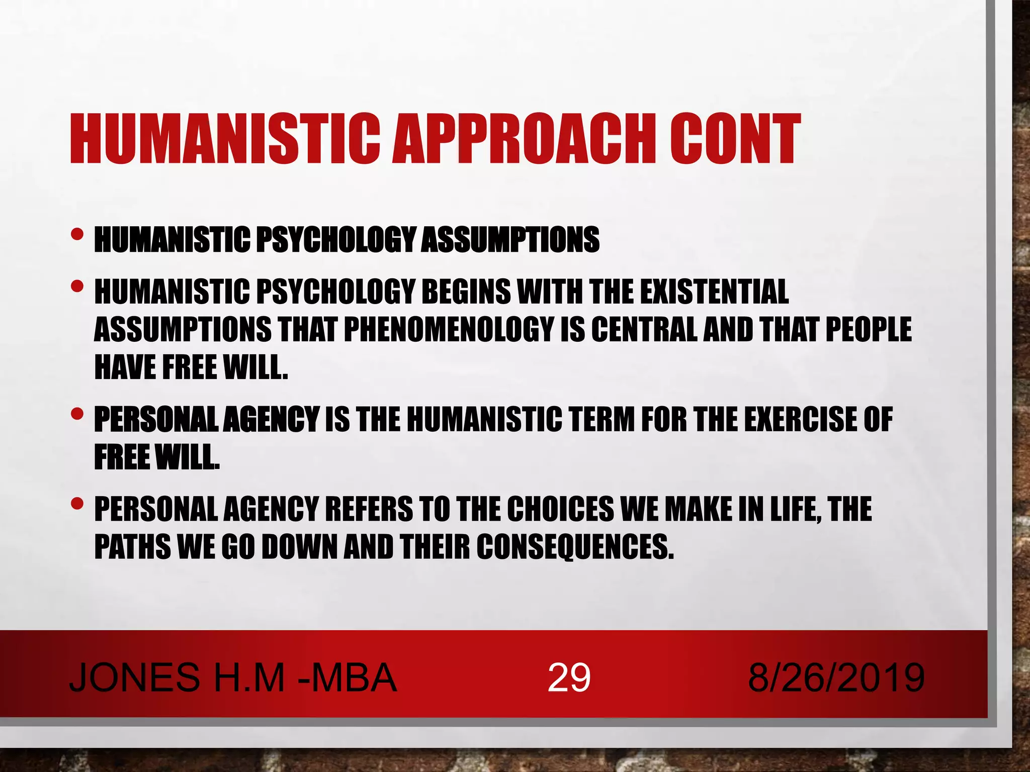 HUMANISTIC APPROACH CONT
• HUMANISTIC PSYCHOLOGY ASSUMPTIONS
• HUMANISTIC PSYCHOLOGY BEGINS WITH THE EXISTENTIAL
ASSUMPTIONS THAT PHENOMENOLOGY IS CENTRAL AND THAT PEOPLE
HAVE FREE WILL.
• PERSONAL AGENCY IS THE HUMANISTIC TERM FOR THE EXERCISE OF
FREE WILL.
• PERSONAL AGENCY REFERS TO THE CHOICES WE MAKE IN LIFE, THE
PATHS WE GO DOWN AND THEIR CONSEQUENCES.
8/26/2019JONES H.M -MBA 29
 