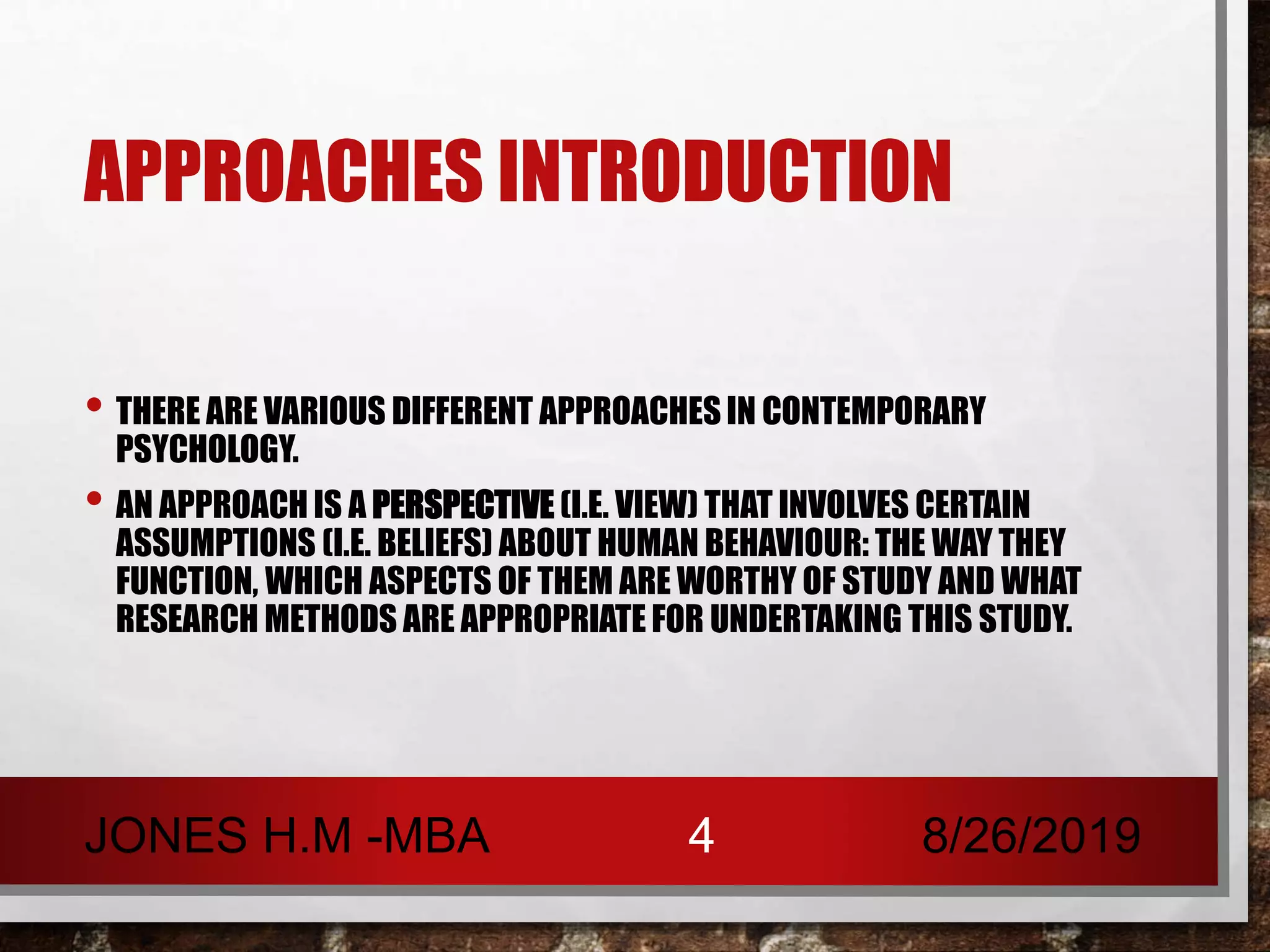APPROACHES INTRODUCTION
• THERE ARE VARIOUS DIFFERENT APPROACHES IN CONTEMPORARY
PSYCHOLOGY.
• AN APPROACH IS A PERSPECTIVE (I.E. VIEW) THAT INVOLVES CERTAIN
ASSUMPTIONS (I.E. BELIEFS) ABOUT HUMAN BEHAVIOUR: THE WAY THEY
FUNCTION, WHICH ASPECTS OF THEM ARE WORTHY OF STUDY AND WHAT
RESEARCH METHODS ARE APPROPRIATE FOR UNDERTAKING THIS STUDY.
8/26/2019JONES H.M -MBA 4
 