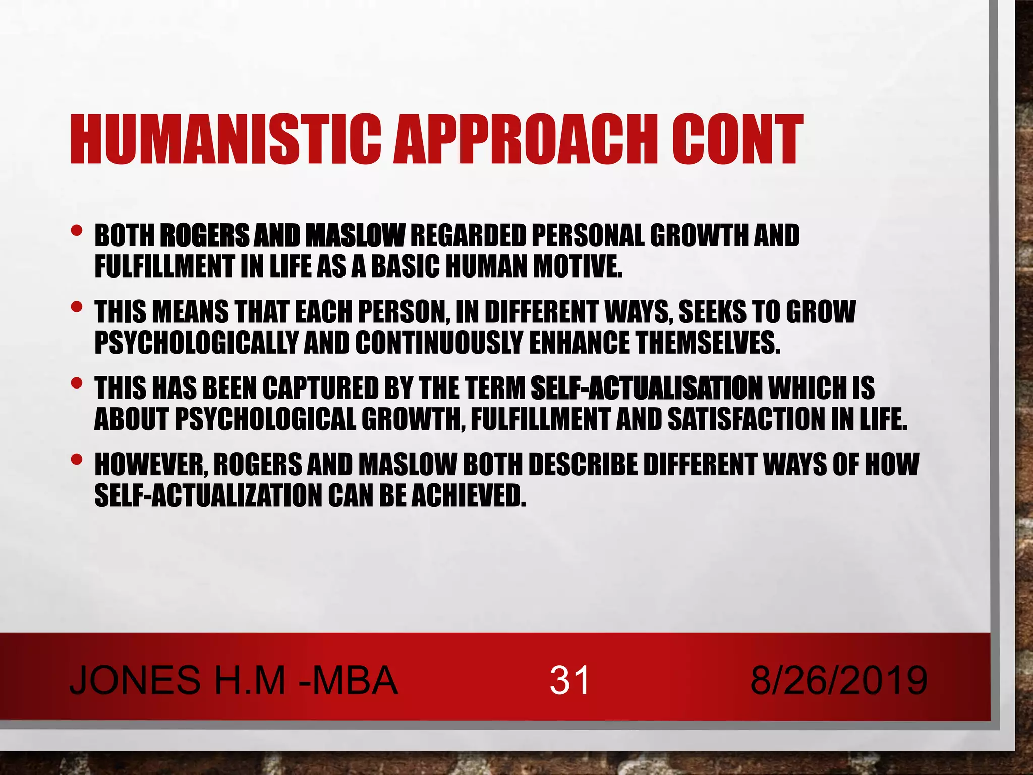 HUMANISTIC APPROACH CONT
• BOTH ROGERS AND MASLOW REGARDED PERSONAL GROWTH AND
FULFILLMENT IN LIFE AS A BASIC HUMAN MOTIVE.
• THIS MEANS THAT EACH PERSON, IN DIFFERENT WAYS, SEEKS TO GROW
PSYCHOLOGICALLY AND CONTINUOUSLY ENHANCE THEMSELVES.
• THIS HAS BEEN CAPTURED BY THE TERM SELF-ACTUALISATION WHICH IS
ABOUT PSYCHOLOGICAL GROWTH, FULFILLMENT AND SATISFACTION IN LIFE.
• HOWEVER, ROGERS AND MASLOW BOTH DESCRIBE DIFFERENT WAYS OF HOW
SELF-ACTUALIZATION CAN BE ACHIEVED.
8/26/2019JONES H.M -MBA 31
 