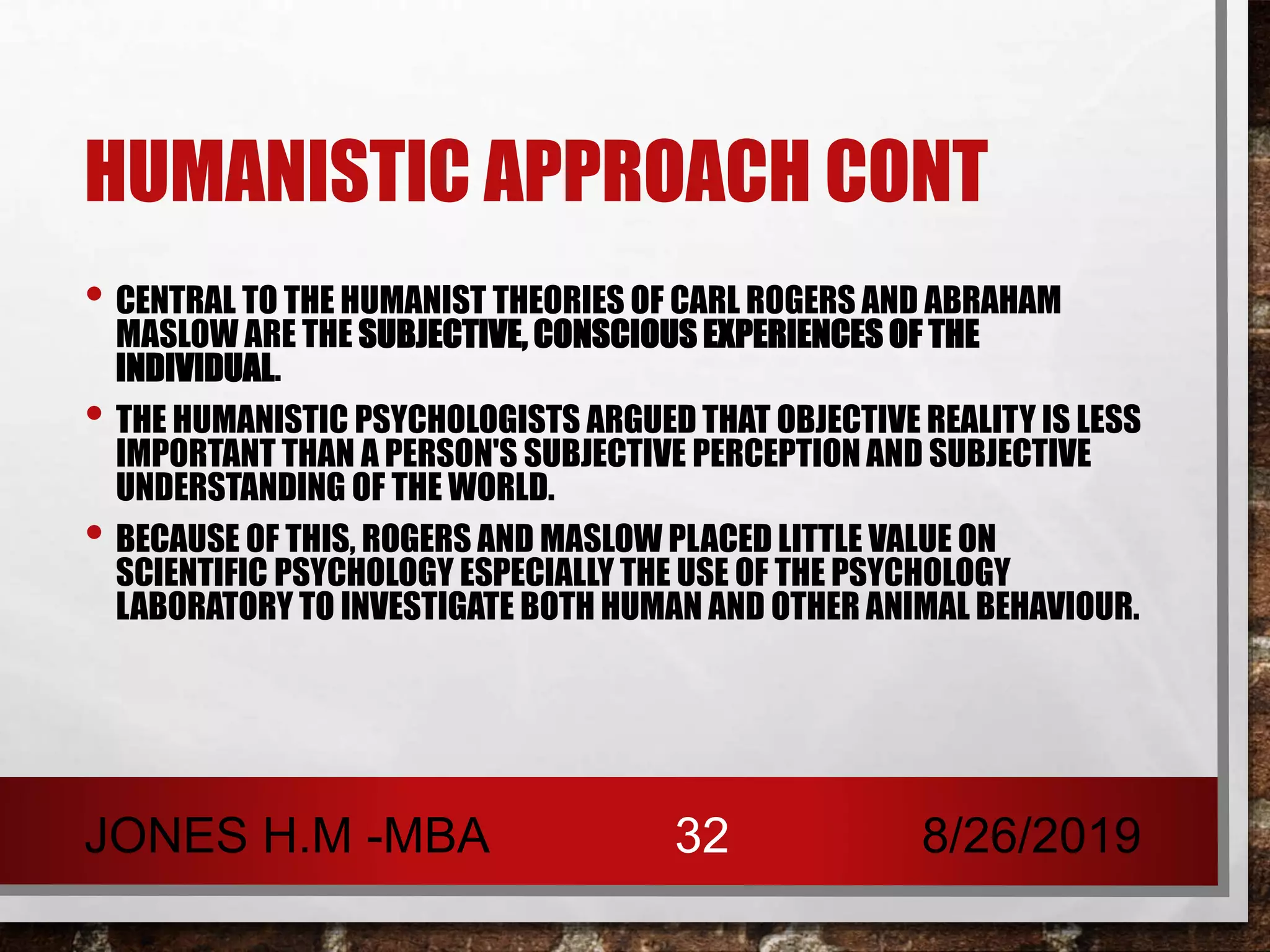 HUMANISTIC APPROACH CONT
• CENTRAL TO THE HUMANIST THEORIES OF CARL ROGERS AND ABRAHAM
MASLOW ARE THE SUBJECTIVE, CONSCIOUS EXPERIENCES OF THE
INDIVIDUAL.
• THE HUMANISTIC PSYCHOLOGISTS ARGUED THAT OBJECTIVE REALITY IS LESS
IMPORTANT THAN A PERSON'S SUBJECTIVE PERCEPTION AND SUBJECTIVE
UNDERSTANDING OF THE WORLD.
• BECAUSE OF THIS, ROGERS AND MASLOW PLACED LITTLE VALUE ON
SCIENTIFIC PSYCHOLOGY ESPECIALLY THE USE OF THE PSYCHOLOGY
LABORATORY TO INVESTIGATE BOTH HUMAN AND OTHER ANIMAL BEHAVIOUR.
8/26/2019JONES H.M -MBA 32
 