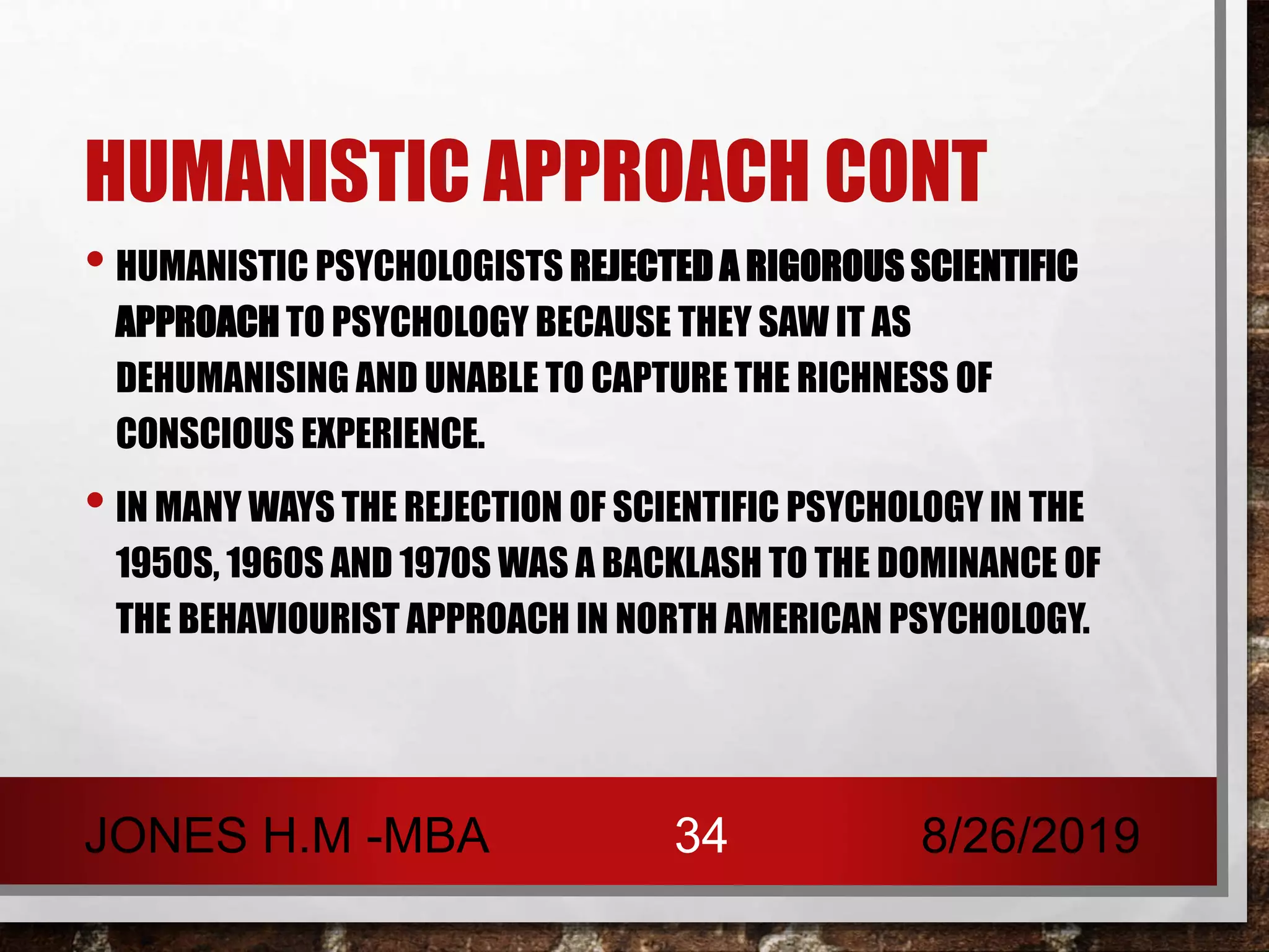 HUMANISTIC APPROACH CONT
• HUMANISTIC PSYCHOLOGISTS REJECTED A RIGOROUS SCIENTIFIC
APPROACH TO PSYCHOLOGY BECAUSE THEY SAW IT AS
DEHUMANISING AND UNABLE TO CAPTURE THE RICHNESS OF
CONSCIOUS EXPERIENCE.
• IN MANY WAYS THE REJECTION OF SCIENTIFIC PSYCHOLOGY IN THE
1950S, 1960S AND 1970S WAS A BACKLASH TO THE DOMINANCE OF
THE BEHAVIOURIST APPROACH IN NORTH AMERICAN PSYCHOLOGY.
8/26/2019JONES H.M -MBA 34
 