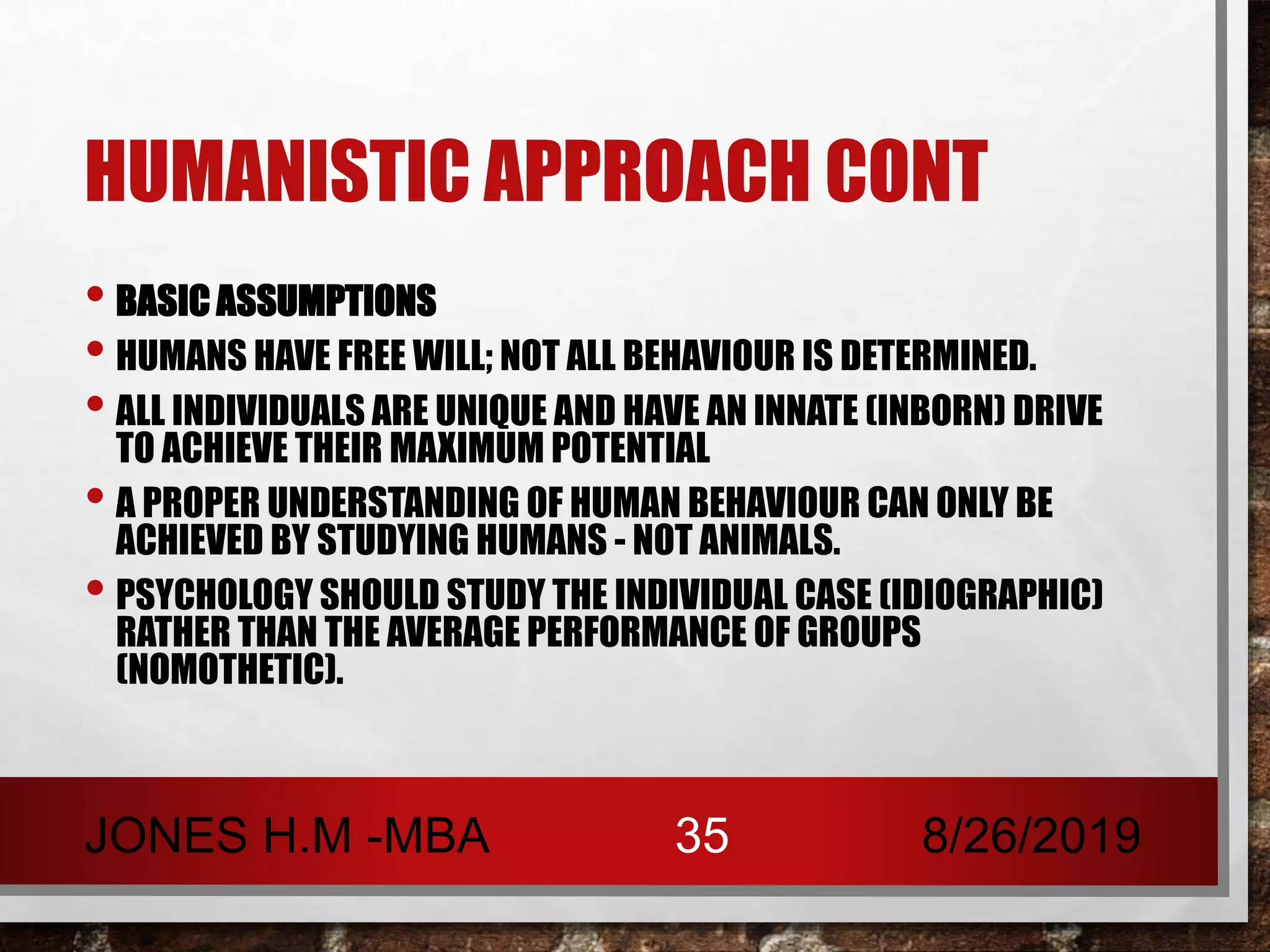 HUMANISTIC APPROACH CONT
• BASIC ASSUMPTIONS
• HUMANS HAVE FREE WILL; NOT ALL BEHAVIOUR IS DETERMINED.
• ALL INDIVIDUALS ARE UNIQUE AND HAVE AN INNATE (INBORN) DRIVE
TO ACHIEVE THEIR MAXIMUM POTENTIAL
• A PROPER UNDERSTANDING OF HUMAN BEHAVIOUR CAN ONLY BE
ACHIEVED BY STUDYING HUMANS - NOT ANIMALS.
• PSYCHOLOGY SHOULD STUDY THE INDIVIDUAL CASE (IDIOGRAPHIC)
RATHER THAN THE AVERAGE PERFORMANCE OF GROUPS
(NOMOTHETIC).
8/26/2019JONES H.M -MBA 35
 
