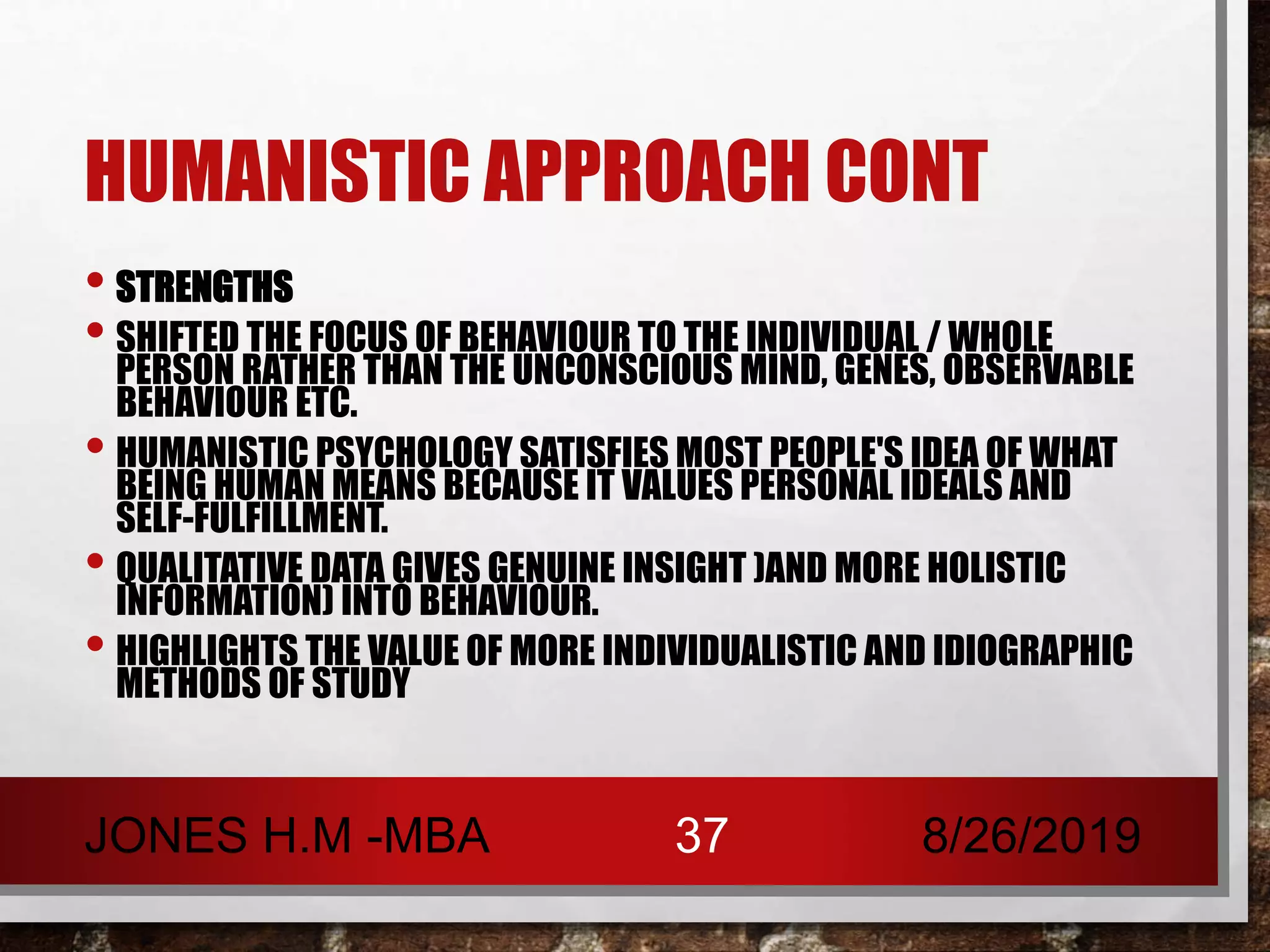 HUMANISTIC APPROACH CONT
• STRENGTHS
• SHIFTED THE FOCUS OF BEHAVIOUR TO THE INDIVIDUAL / WHOLE
PERSON RATHER THAN THE UNCONSCIOUS MIND, GENES, OBSERVABLE
BEHAVIOUR ETC.
• HUMANISTIC PSYCHOLOGY SATISFIES MOST PEOPLE'S IDEA OF WHAT
BEING HUMAN MEANS BECAUSE IT VALUES PERSONAL IDEALS AND
SELF-FULFILLMENT.
• QUALITATIVE DATA GIVES GENUINE INSIGHT )AND MORE HOLISTIC
INFORMATION) INTO BEHAVIOUR.
• HIGHLIGHTS THE VALUE OF MORE INDIVIDUALISTIC AND IDIOGRAPHIC
METHODS OF STUDY
8/26/2019JONES H.M -MBA 37
 